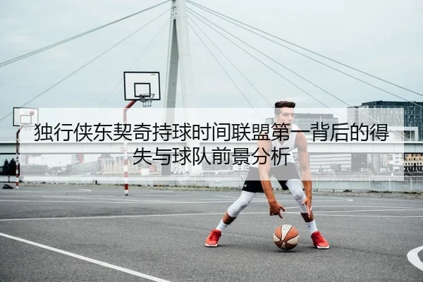 独行侠东契奇持球时间联盟第一背后的得失与球队前景分析