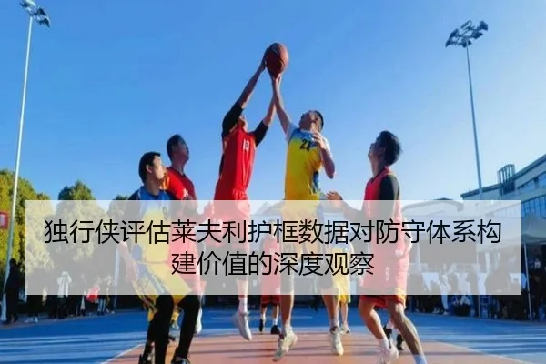 独行侠评估莱夫利护框数据对防守体系构建价值的深度观察