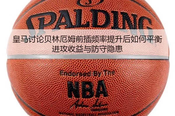 皇马讨论贝林厄姆前插频率提升后如何平衡进攻收益与防守隐患