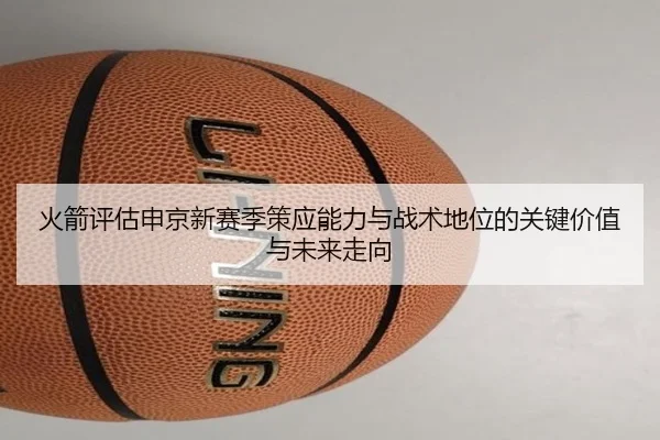 火箭评估申京新赛季策应能力与战术地位的关键价值与未来走向