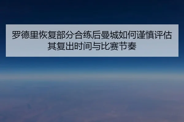 罗德里恢复部分合练后曼城如何谨慎评估其复出时间与比赛节奏